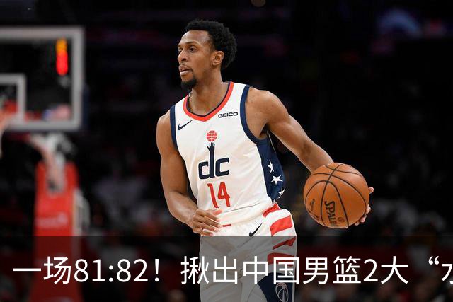 一场81:82！揪出中国男篮2大“水货” 表现拉胯 恐被郭士强弃用